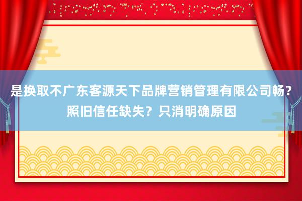 是换取不广东客源天下品牌营销管理有限公司畅?照旧信任缺失?只消明确原因