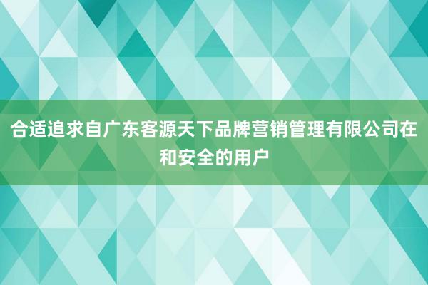 合适追求自广东客源天下品牌营销管理有限公司在和安全的用户
